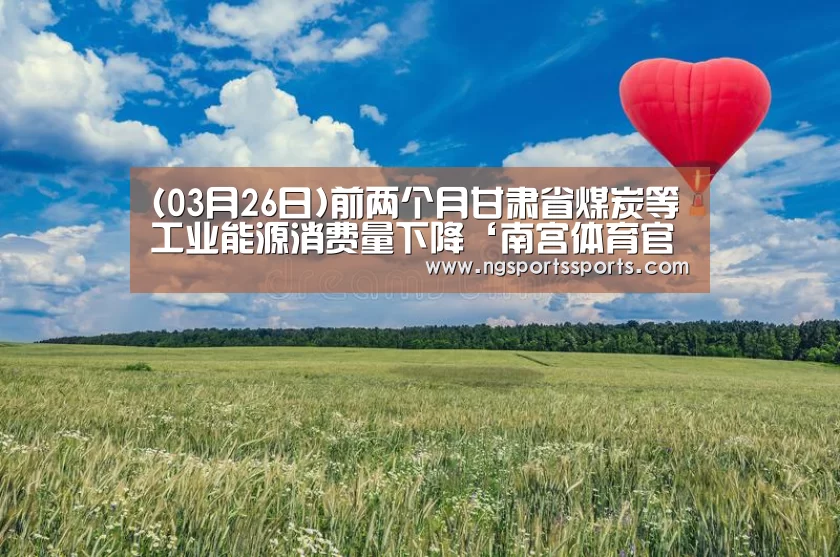 (03月26日)前两个月甘肃省煤炭等工业能源消费量下降‘南宫体育官网’(图2) 南宫体育官网