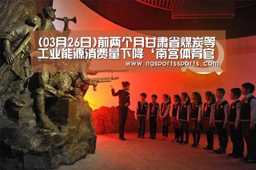 (03月26日)前两个月甘肃省煤炭等工业能源消费量下降‘南宫体育官网’(图1) NG SPORTS平台