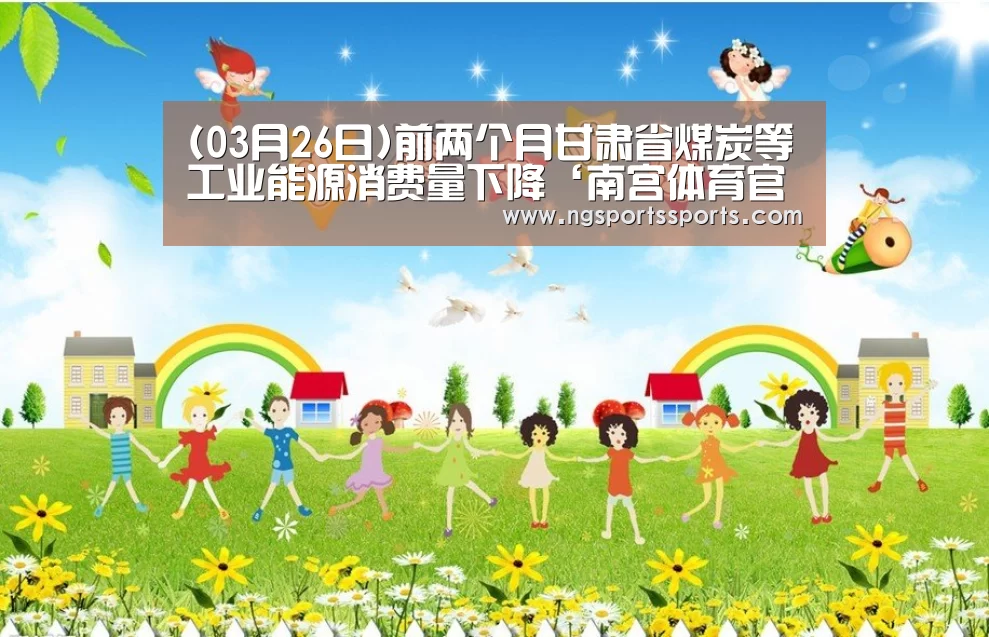 (03月26日)前两个月甘肃省煤炭等工业能源消费量下降‘南宫体育官网’(图3) 南宫体育官网