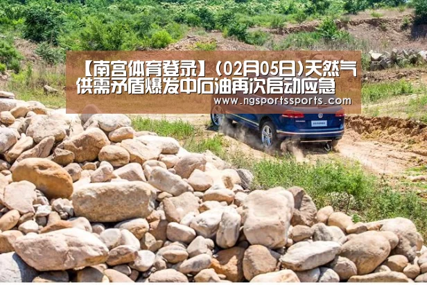 【南宫体育登录】(02月05日)天然气供需矛盾爆发中石油再次启动应急预案“气荒”危机再次爆发(图1) 南宫体育官网